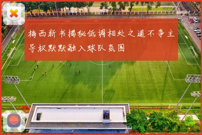 梅西新书揭秘低调相处之道不争主导权默默融入球队氛围